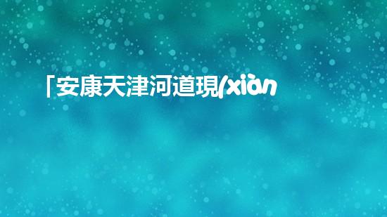 「安康天津河道現(xiàn)清淤后果，專家呼吁加強(qiáng)河道治理」